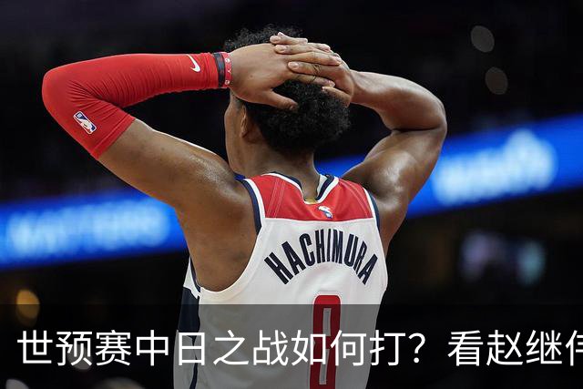 世预赛中日之战如何打？看赵继伟、崔永熙和杨瀚森都是怎么说的？