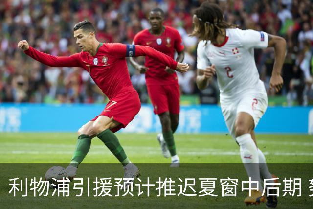 利物浦引援预计推迟夏窗中后期 努涅斯和萨拉赫都不可能回归