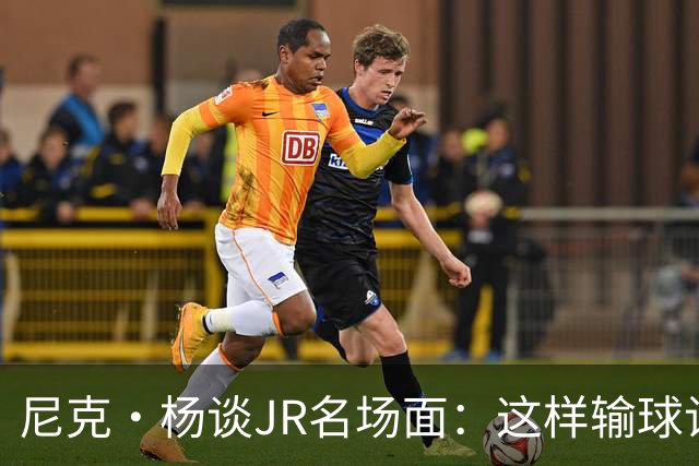 尼克·杨谈JR名场面：这样输球让系列赛直接结束 老詹完全泄气了